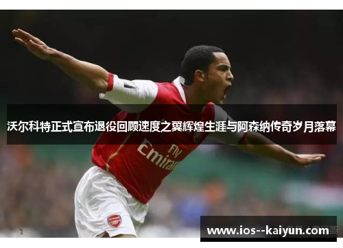 沃尔科特正式宣布退役回顾速度之翼辉煌生涯与阿森纳传奇岁月落幕 沃尔科特正式宣布退役回顾速度之翼辉煌生涯与阿森纳传奇岁月落幕