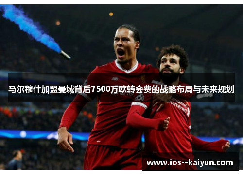 马尔穆什加盟曼城背后7500万欧转会费的战略布局与未来规划 马尔穆什加盟曼城背后7500万欧转会费的战略布局与未来规划